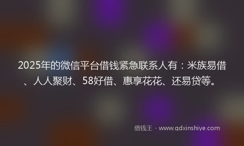 2025年的微信平台借钱紧急联系人有：米族易借、人人聚财、58好借、惠享花花、还易贷等。