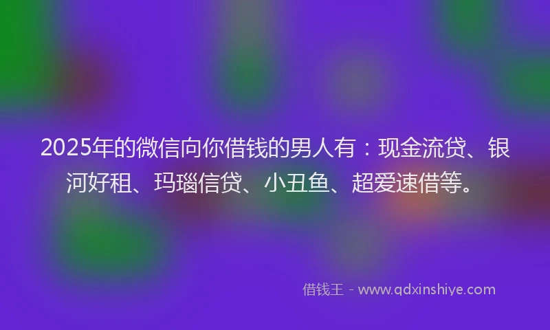 2025年的微信向你借钱的男人有：现金流贷、银河好租、玛瑙信贷、小丑鱼、超爱速借等。