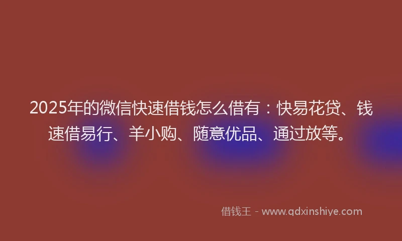 2025年的微信快速借钱怎么借有：快易花贷、钱速借易行、羊小购、随意优品、通过放等。