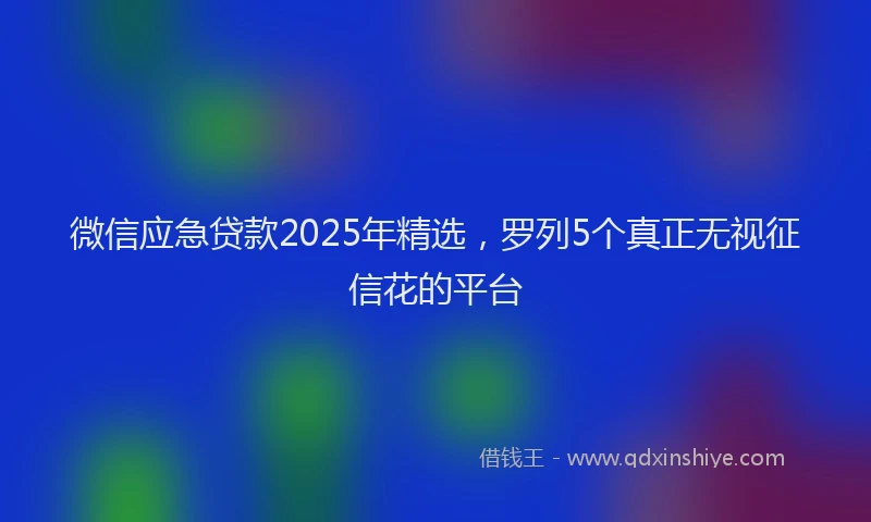 微信应急贷款2025年精选，罗列5个真正无视征信花的平台