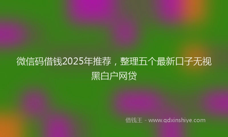 微信码借钱2025年推荐，整理五个最新口子无视黑白户网贷