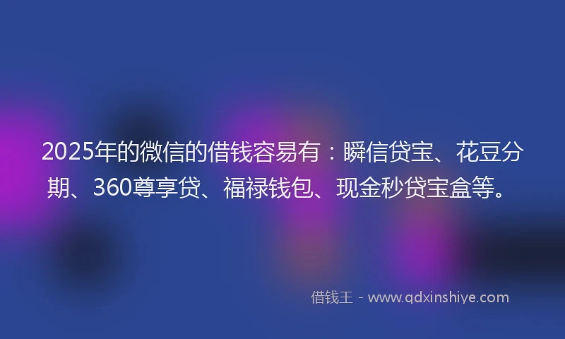 2025年的微信的借钱容易有：瞬信贷宝、花豆分期、360尊享贷、福禄钱包、现金秒贷宝盒等。