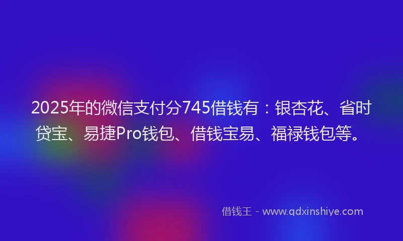2025年的微信支付分745借钱有：银杏花、省时贷宝、易捷Pro钱包、借钱宝易、福禄钱包等。