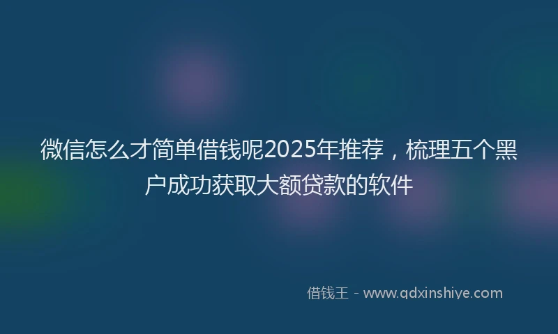 微信怎么才简单借钱呢2025年推荐，梳理五个黑户成功获取大额贷款的软件