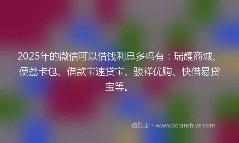 2025年的微信可以借钱利息多吗有：瑞耀商城、便荔卡包、借款宝速贷宝、骏祥优购、快借易贷宝等。