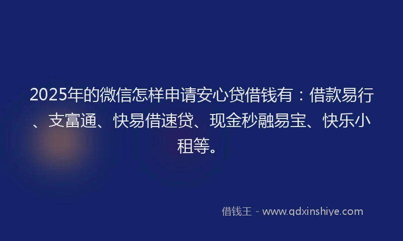 2025年的微信怎样申请安心贷借钱有：借款易行、支富通、快易借速贷、现金秒融易宝、快乐小租等。