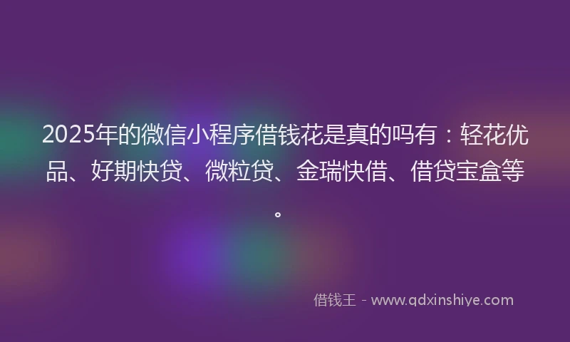 2025年的微信小程序借钱花是真的吗有：轻花优品、好期快贷、微粒贷、金瑞快借、借贷宝盒等。