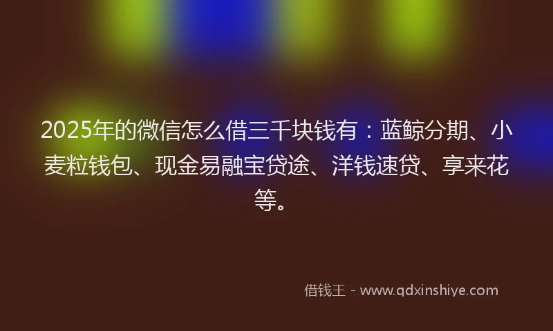 2025年的微信怎么借三千块钱有：蓝鲸分期、小麦粒钱包、现金易融宝贷途、洋钱速贷、享来花等。