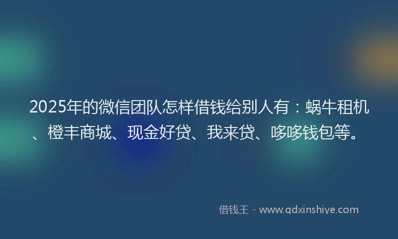 2025年的微信团队怎样借钱给别人有：蜗牛租机、橙丰商城、现金好贷、我来贷、哆哆钱包等。