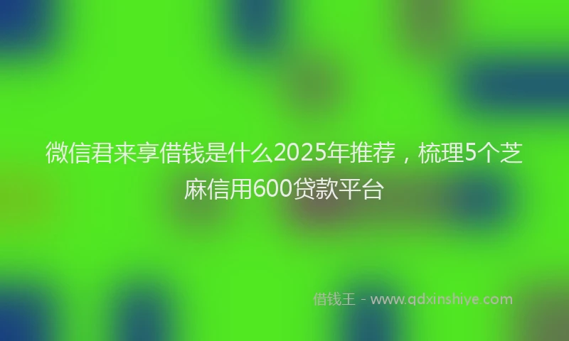 微信君来享借钱是什么2025年推荐，梳理5个芝麻信用600贷款平台