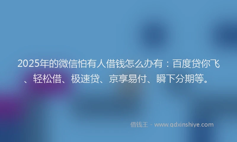 2025年的微信怕有人借钱怎么办有：百度贷你飞、轻松借、极速贷、京享易付、瞬下分期等。