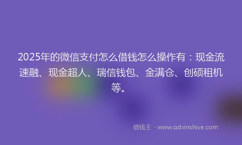 2025年的微信支付怎么借钱怎么操作有：现金流速融、现金超人、瑞信钱包、金满仓、创硕租机等。