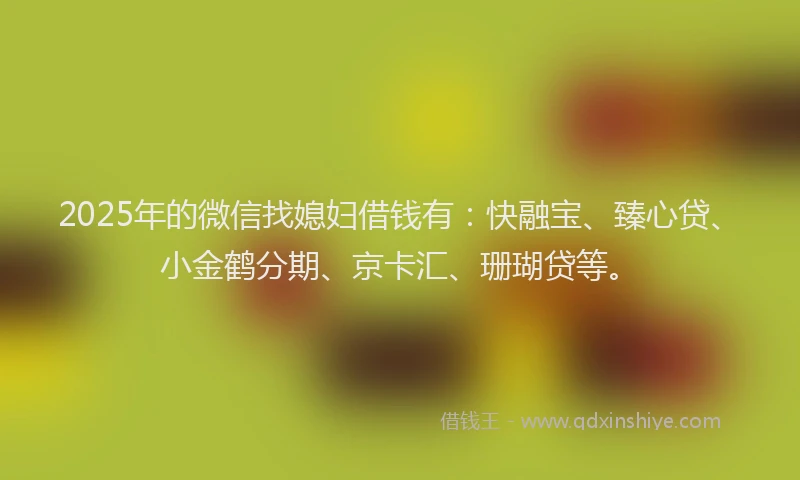 2025年的微信找媳妇借钱有：快融宝、臻心贷、小金鹤分期、京卡汇、珊瑚贷等。