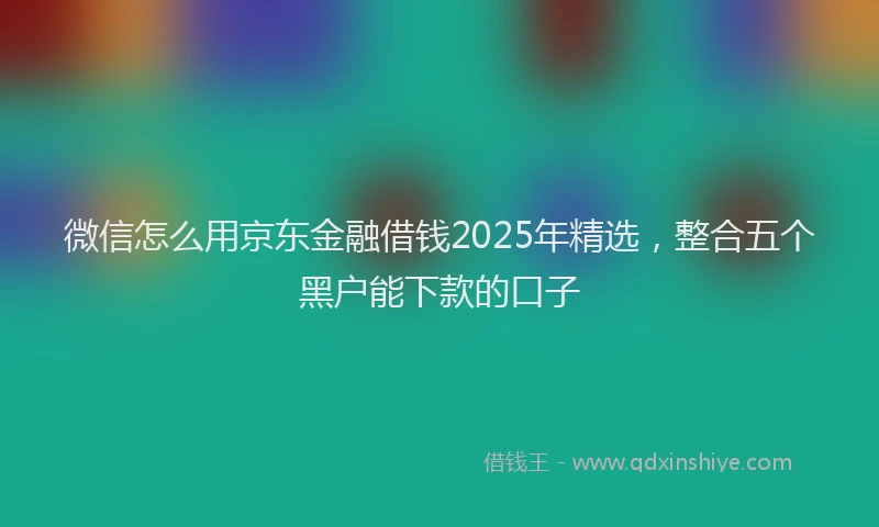 微信怎么用京东金融借钱2025年精选，整合五个黑户能下款的口子