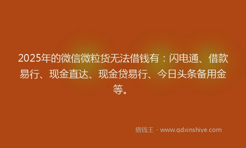 2025年的微信微粒货无法借钱有：闪电通、借款易行、现金直达、现金贷易行、今日头条备用金等。