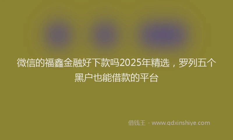 微信的福鑫金融好下款吗2025年精选，罗列五个黑户也能借款的平台