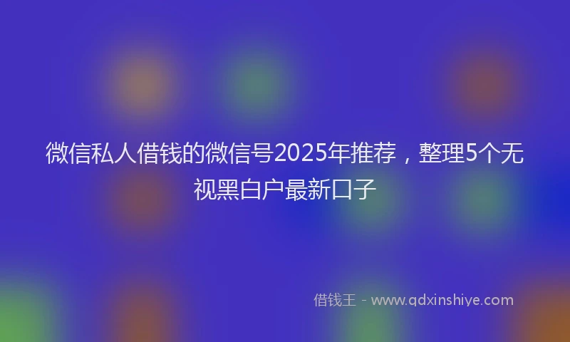 微信私人借钱的微信号2025年推荐，整理5个无视黑白户最新口子