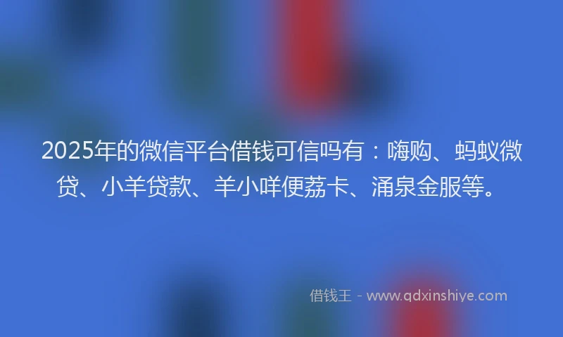 2025年的微信平台借钱可信吗有：嗨购、蚂蚁微贷、小羊贷款、羊小咩便荔卡、涌泉金服等。