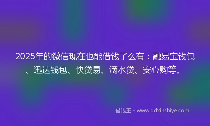 2025年的微信现在也能借钱了么有：融易宝钱包、迅达钱包、快贷易、滴水贷、安心购等。