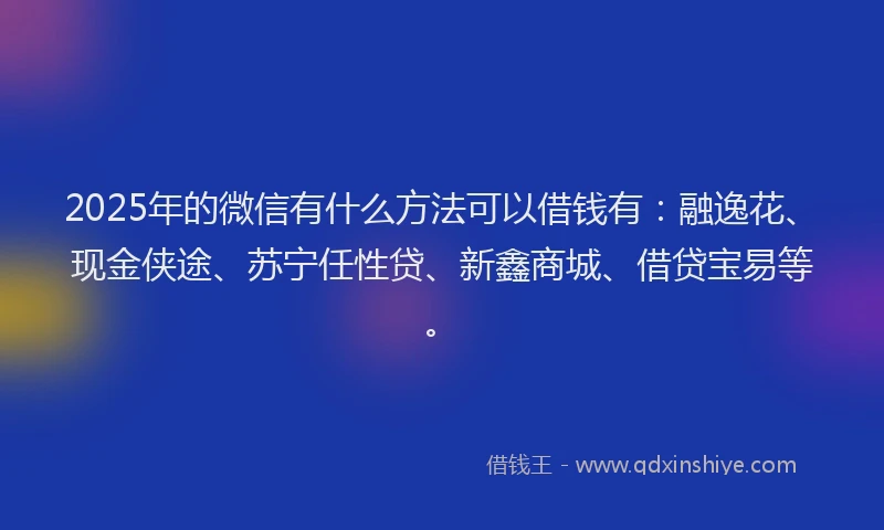 2025年的微信有什么方法可以借钱有：融逸花、现金侠途、苏宁任性贷、新鑫商城、借贷宝易等。