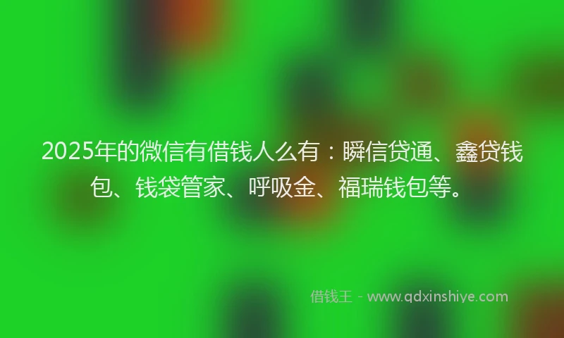 2025年的微信有借钱人么有：瞬信贷通、鑫贷钱包、钱袋管家、呼吸金、福瑞钱包等。