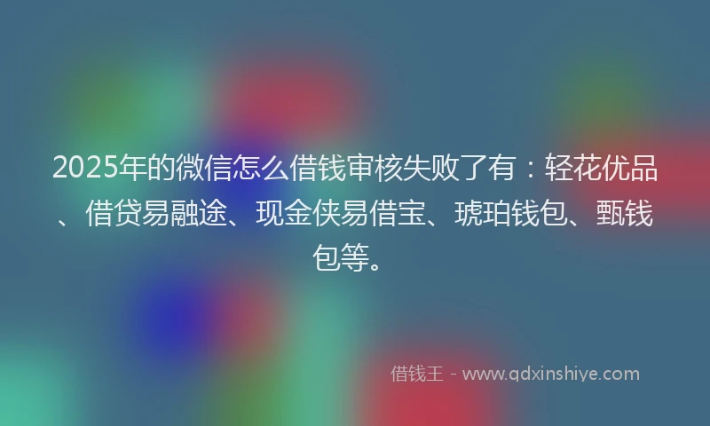 2025年的微信怎么借钱审核失败了有：轻花优品、借贷易融途、现金侠易借宝、琥珀钱包、甄钱包等。
