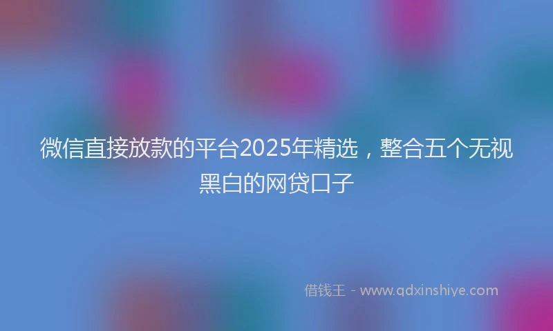 微信直接放款的平台2025年精选，整合五个无视黑白的网贷口子