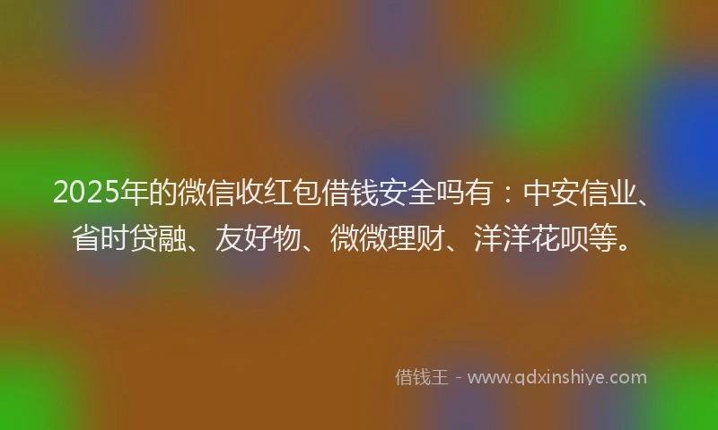 2025年的微信收红包借钱安全吗有：中安信业、省时贷融、友好物、微微理财、洋洋花呗等。