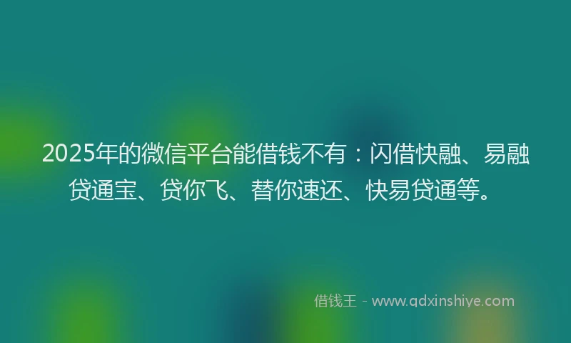 2025年的微信平台能借钱不有：闪借快融、易融贷通宝、贷你飞、替你速还、快易贷通等。