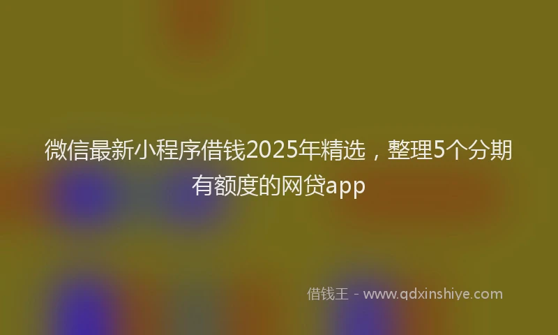 微信最新小程序借钱2025年精选，整理5个分期有额度的网贷app
