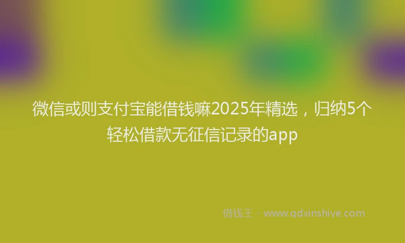 微信或则支付宝能借钱嘛2025年精选，归纳5个轻松借款无征信记录的app