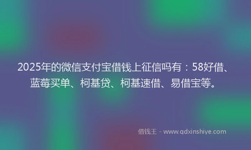 2025年的微信支付宝借钱上征信吗有：58好借、蓝莓买单、柯基贷、柯基速借、易借宝等。
