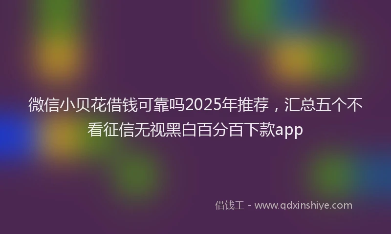微信小贝花借钱可靠吗2025年推荐，汇总五个不看征信无视黑白百分百下款app