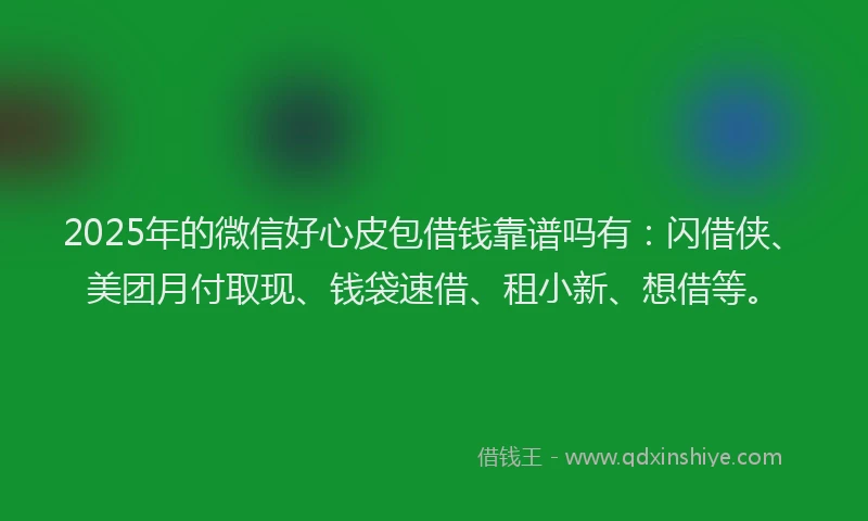 2025年的微信好心皮包借钱靠谱吗有：闪借侠、美团月付取现、钱袋速借、租小新、想借等。