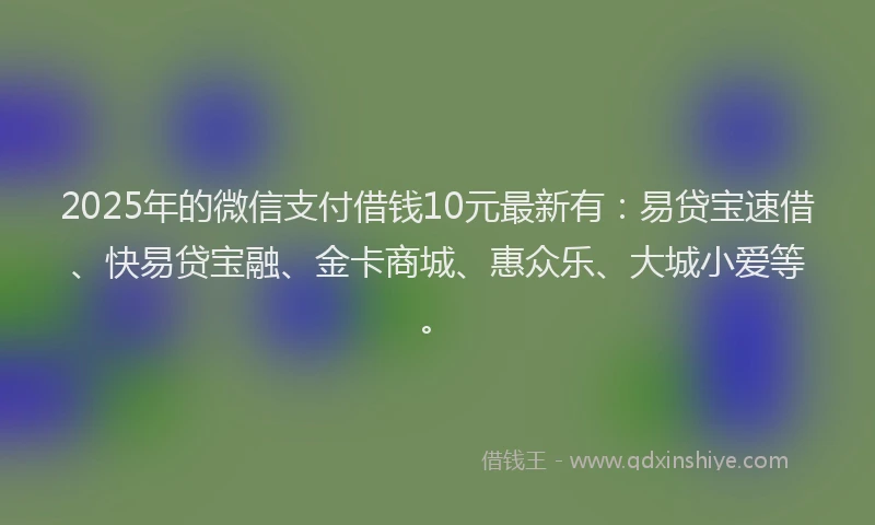 2025年的微信支付借钱10元最新有：易贷宝速借、快易贷宝融、金卡商城、惠众乐、大城小爱等。