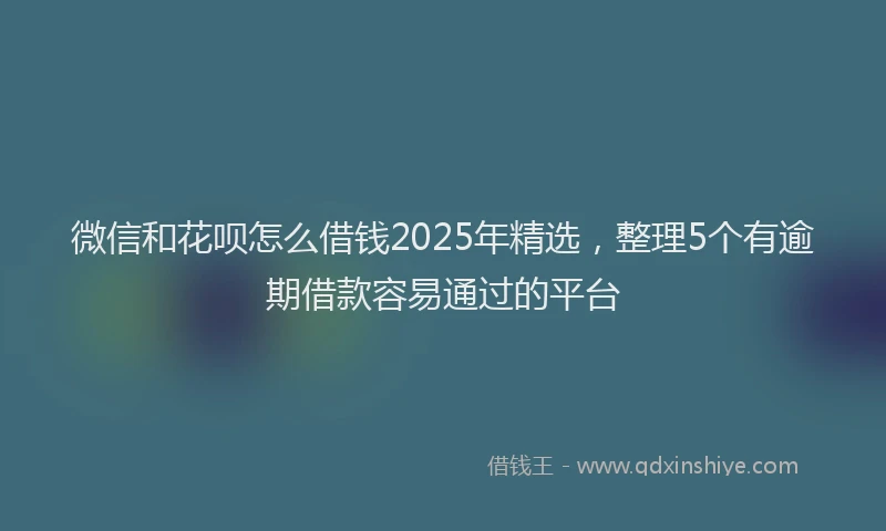 微信和花呗怎么借钱2025年精选，整理5个有逾期借款容易通过的平台
