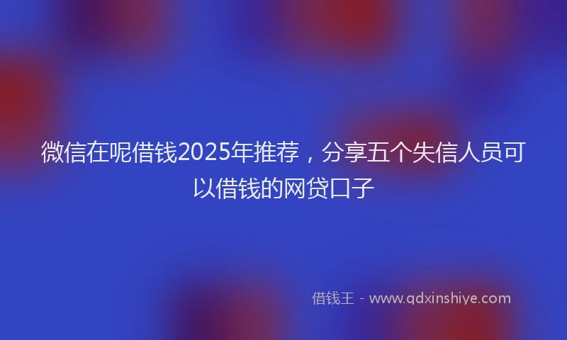 微信在呢借钱2025年推荐，分享五个失信人员可以借钱的网贷口子
