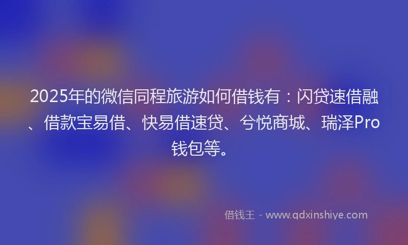 2025年的微信同程旅游如何借钱有：闪贷速借融、借款宝易借、快易借速贷、兮悦商城、瑞泽Pro钱包等。