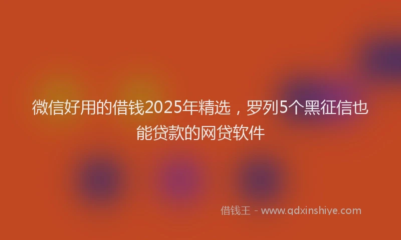 微信好用的借钱2025年精选，罗列5个黑征信也能贷款的网贷软件
