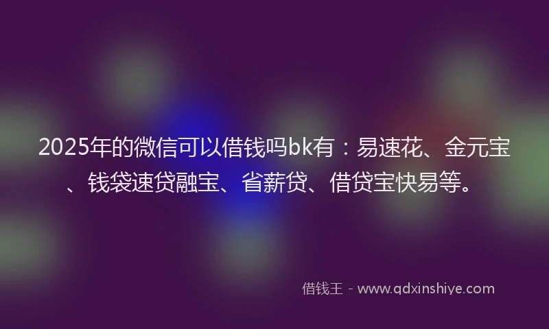2025年的微信可以借钱吗bk有：易速花、金元宝、钱袋速贷融宝、省薪贷、借贷宝快易等。