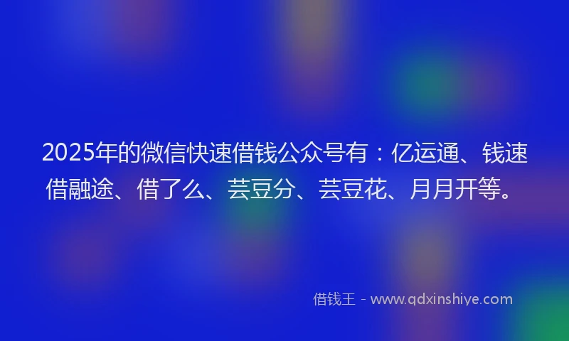 2025年的微信快速借钱公众号有：亿运通、钱速借融途、借了么、芸豆分、芸豆花、月月开等。