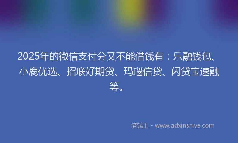 2025年的微信支付分又不能借钱有：乐融钱包、小鹿优选、招联好期贷、玛瑙信贷、闪贷宝速融等。