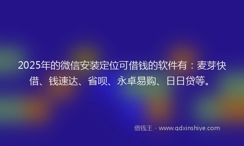 2025年的微信安装定位可借钱的软件有：麦芽快借、钱速达、省呗、永卓易购、日日贷等。