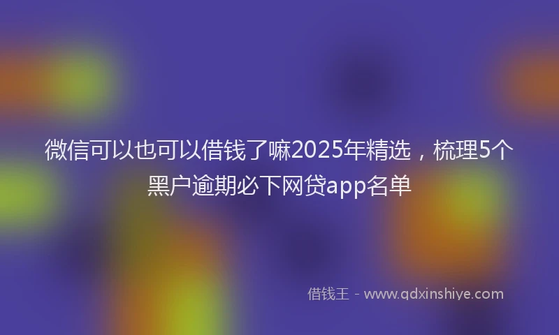微信可以也可以借钱了嘛2025年精选，梳理5个黑户逾期必下网贷app名单