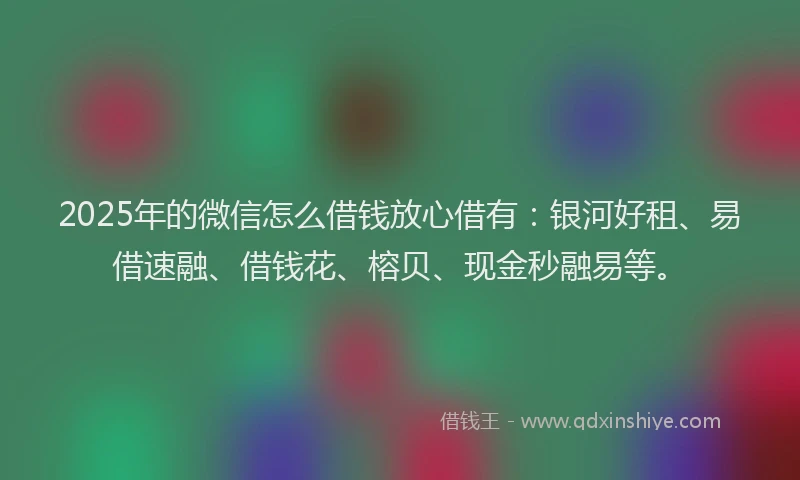 2025年的微信怎么借钱放心借有：银河好租、易借速融、借钱花、榕贝、现金秒融易等。