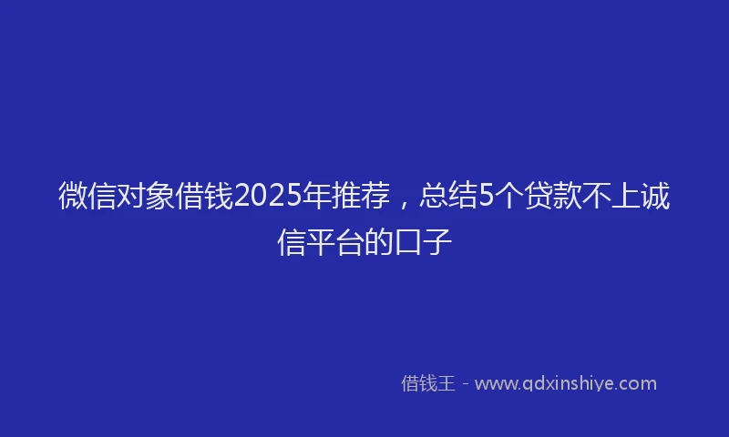 微信对象借钱2025年推荐，总结5个贷款不上诚信平台的口子