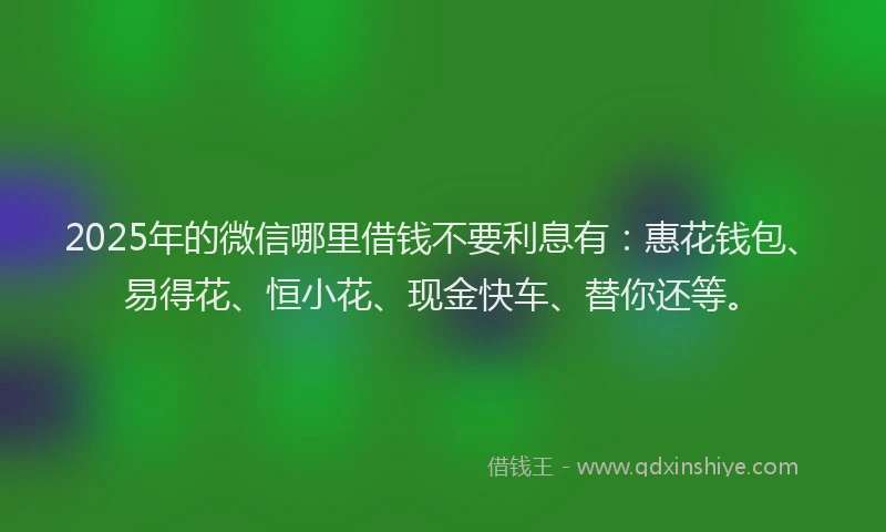 2025年的微信哪里借钱不要利息有：惠花钱包、易得花、恒小花、现金快车、替你还等。