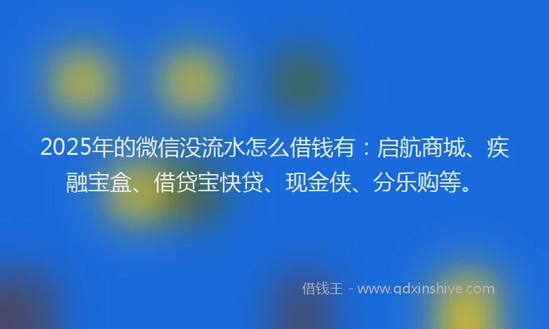 2025年的微信没流水怎么借钱有：启航商城、疾融宝盒、借贷宝快贷、现金侠、分乐购等。