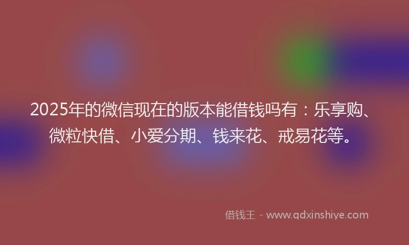 2025年的微信现在的版本能借钱吗有：乐享购、微粒快借、小爱分期、钱来花、戒易花等。