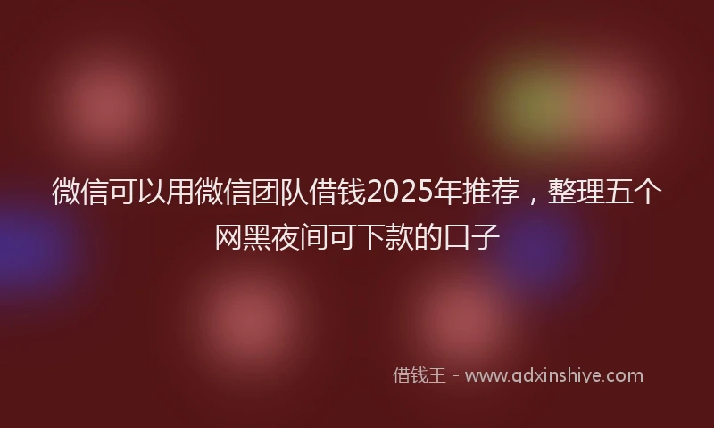 微信可以用微信团队借钱2025年推荐，整理五个网黑夜间可下款的口子